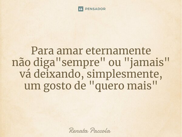 ⁠Para amar eternamente não diga "sempre" ou "jamais" vá deixando, simplesmente, um gosto de "quero mais"... Frase de Renata Paccola.