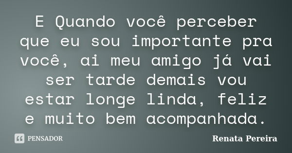 E Quando você perceber que eu sou importante pra você, ai meu amigo já vai ser tarde demais vou estar longe linda, feliz e muito bem acompanhada.... Frase de Renata Pereira.