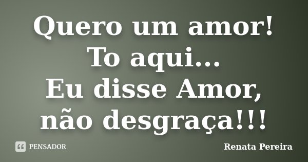 Quero um amor! To aqui... Eu disse Amor, não desgraça!!!... Frase de Renata Pereira.