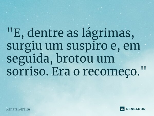 "E, dentre as lágrimas, surgiu um suspiro e, em seguida, brotou um sorriso. Era o recomeço."... Frase de Renata Pereira.