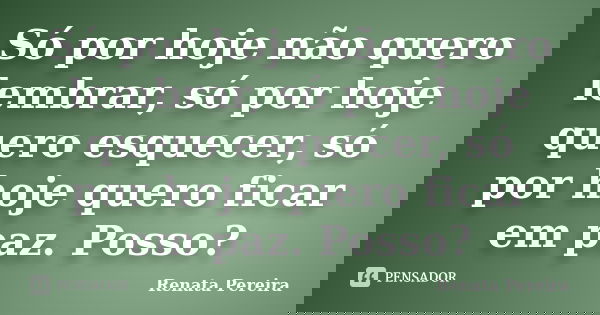 Só por hoje não quero lembrar, só por hoje quero esquecer, só por hoje quero ficar em paz. Posso?... Frase de Renata Pereira.