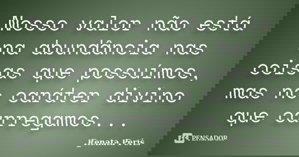 Nosso valor não está na abundância nas coisas que possuímos, mas no caráter divino que carregamos...... Frase de Renata Peris.