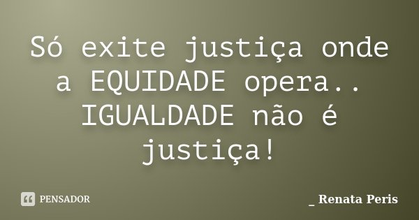 Só exite justiça onde a EQUIDADE opera.. IGUALDADE não é justiça!... Frase de Renata Peris.