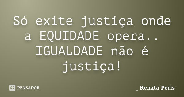 Só exite justiça onde a EQUIDADE opera.. IGUALDADE não é justiça!... Frase de Renata Peris.