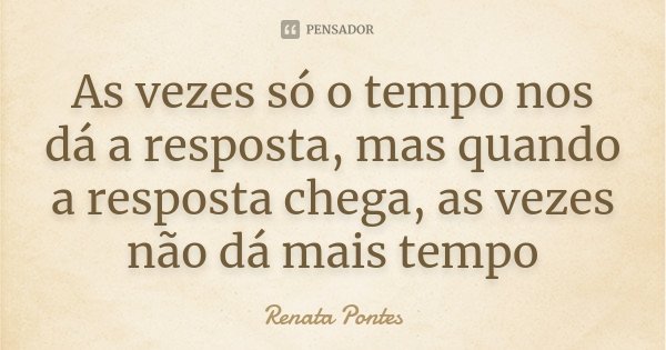 As vezes só o tempo nos dá a resposta, mas quando a resposta chega, as vezes não dá mais tempo... Frase de Renata Pontes.