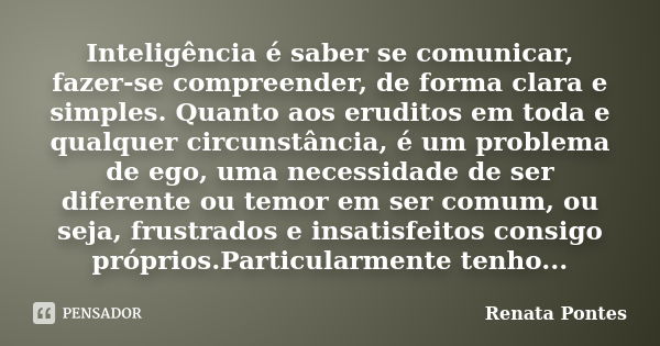 Inteligência é saber se comunicar, fazer-se compreender, de forma clara e simples. Quanto aos eruditos em toda e qualquer circunstância, é um problema de ego, u... Frase de Renata Pontes.