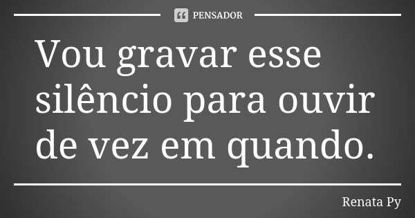 Vou gravar esse silêncio para ouvir de vez em quando.... Frase de Renata Py.