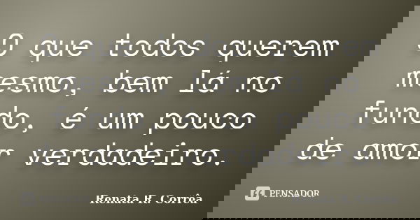 O que todos querem mesmo, bem lá no fundo, é um pouco de amor verdadeiro.... Frase de Renata R. Corrêa.