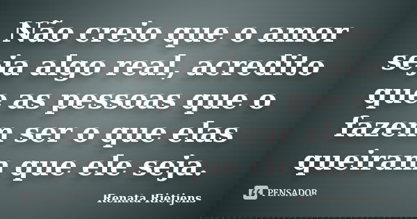 Não creio que o amor seja algo real, acredito que as pessoas que o fazem ser o que elas queiram que ele seja.... Frase de Renata Rietjens.