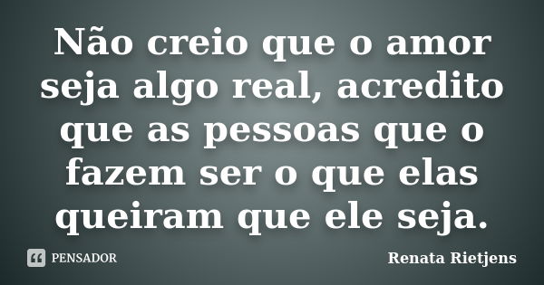 Não creio que o amor seja algo real, acredito que as pessoas que o fazem ser o que elas queiram que ele seja.... Frase de Renata Rietjens.