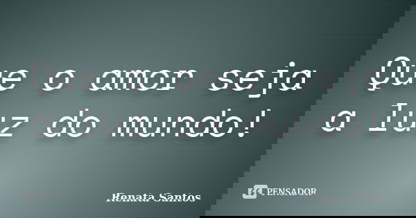 Que o amor seja a luz do mundo!... Frase de Renata Santos.