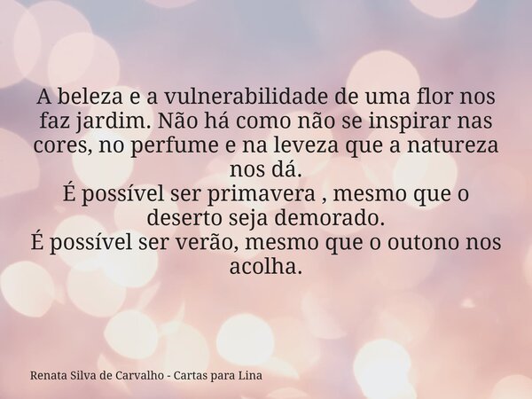 A beleza e a vulnerabilidade de uma flor nos faz jardim. Não há como não se inspirar nas cores, no perfume e na leveza que a natureza nos dá. É possível ser pri... Frase de Renata Silva de Carvalho - Cartas para Lina.