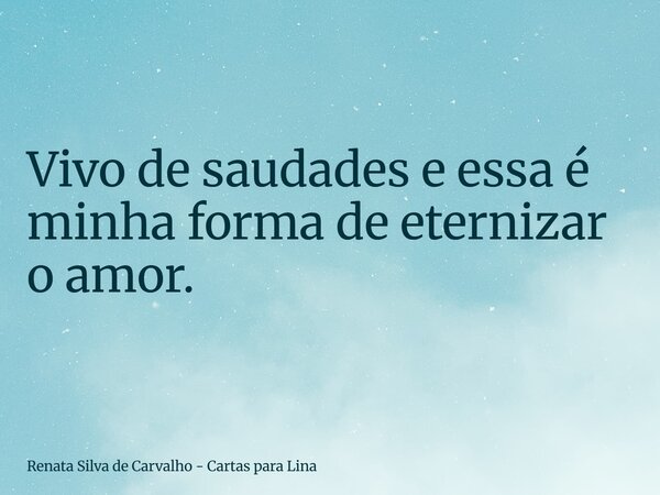 ⁠Vivo de saudades e essa é minha forma de eternizar o amor.... Frase de Renata Silva de Carvalho - Cartas para Lina.