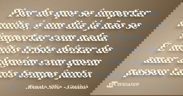Pior do que se importar muito, é um dia já não se importar com nada. É muito triste deixar de amar alguém com quem passou tanto tempo junto.... Frase de Renata Silva - Goiânia.