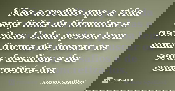 Não acredito que a vida seja feita de fórmulas e receitas. Cada pessoa tem uma forma de buscar os seus desafios e de concretizá-los.... Frase de Renata Spallicci.