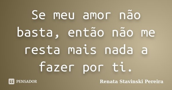Se meu amor não basta, então não me resta mais nada a fazer por ti.... Frase de Renata Stavinski Pereira.