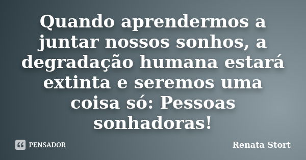 Quando aprendermos a juntar nossos sonhos, a degradação humana estará extinta e seremos uma coisa só: Pessoas sonhadoras!... Frase de Renata Stort.