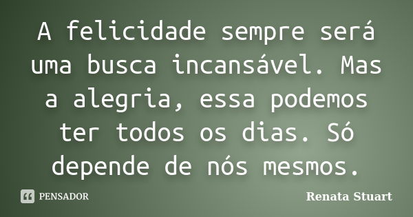 A felicidade sempre será uma busca incansável. Mas a alegria, essa podemos ter todos os dias. Só depende de nós mesmos.... Frase de Renata Stuart.