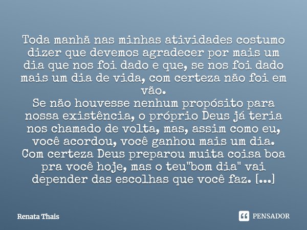 Toda manhã nas minhas atividades costumo dizer que devemos agradecer por mais um dia que nos foi dado e que, se nos foi dado mais um dia de vida, com certeza nã... Frase de Renata Thais.