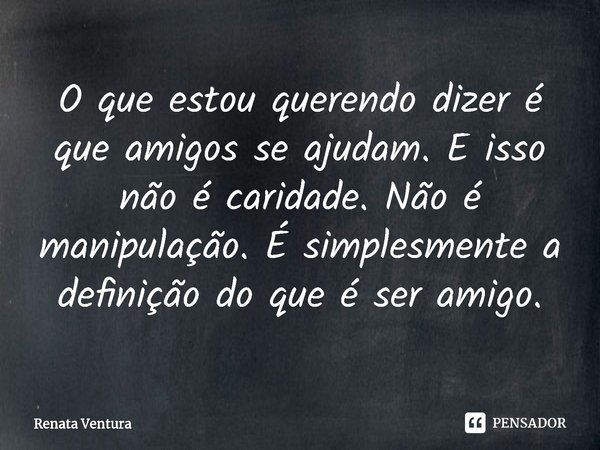 ⁠O que estou querendo dizer é que amigos se ajudam. E isso não é caridade. Não é manipulação. É simplesmente a definição do que é ser amigo.... Frase de Renata Ventura.