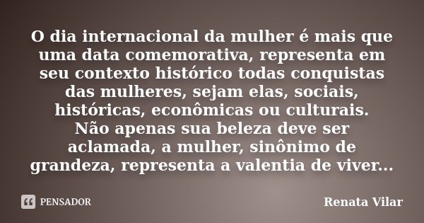 O dia internacional da mulher é mais que uma data comemorativa, representa em seu contexto histórico todas conquistas das mulheres, sejam elas, sociais, históri... Frase de Renata Vilar.