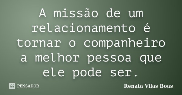 A missão de um relacionamento é tornar o companheiro a melhor pessoa que ele pode ser.... Frase de Renata Vilas Boas.