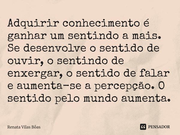 ⁠Adquirir conhecimento é ganhar um sentindo a mais. Se desenvolve o sentido de ouvir, o sentindo de enxergar, o sentido de falar e aumenta-se a percepção. O sen... Frase de Renata Vilas Boas.