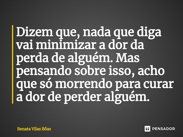 ⁠Dizem que, nada que diga vai minimizar a dor da perda de alguém. Mas pensando sobre isso, acho que só morrendo para curar a dor de perder alguém.... Frase de Renata Vilas Boas.