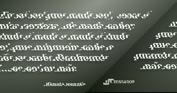 Eu só sei que nada sei , essa é única certeza ,de nada saber, que tudo é nada e nada é tudo que sei ,que ninguém sabe o quanto não se sabe.Realmente não sei ...... Frase de Renata Wenzke.