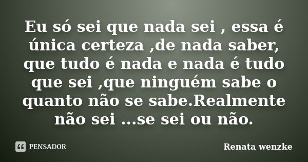 Eu só sei que nada sei , essa é única certeza ,de nada saber, que tudo é nada e nada é tudo que sei ,que ninguém sabe o quanto não se sabe.Realmente não sei ...... Frase de Renata Wenzke.