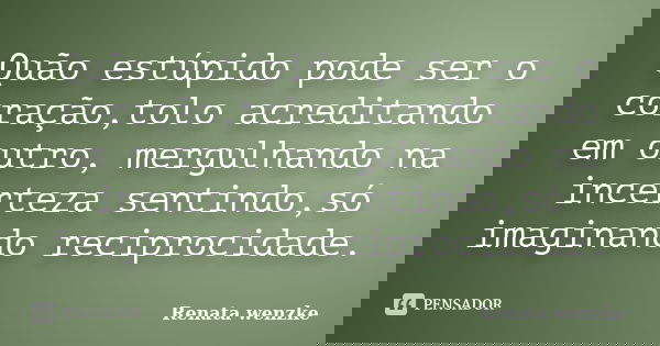 Quão estúpido pode ser o coração,tolo acreditando em outro, mergulhando na incerteza sentindo,só imaginando reciprocidade.... Frase de Renata Wenzke.