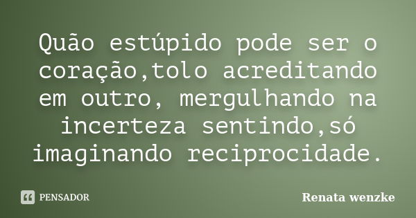 Quão estúpido pode ser o coração,tolo acreditando em outro, mergulhando na incerteza sentindo,só imaginando reciprocidade.... Frase de Renata Wenzke.