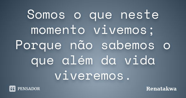 Somos o que neste momento vivemos; Porque não sabemos o que além da vida viveremos.... Frase de Renatakwa.