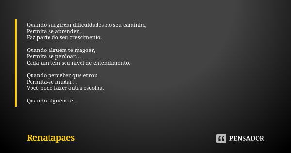 Quando surgirem dificuldades no seu caminho, Permita-se aprender… Faz parte do seu crescimento. Quando alguém te magoar, Permita-se perdoar… Cada um tem seu ní­... Frase de Renatapaes.