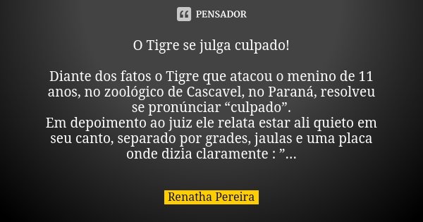 O Tigre se julga culpado! Diante dos fatos o Tigre que atacou o menino de 11 anos, no zoológico de Cascavel, no Paraná, resolveu se pronúnciar “culpado”. Em dep... Frase de Renatha Pereira.