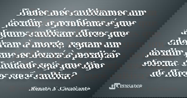 Todos nós cultivamos um jardim, o problema é que alguns cultivam flores que cheiram à morte, regam um jardim que os levará à perdição eterna. Cuidado veja que t... Frase de Renato A. Cavalcante.