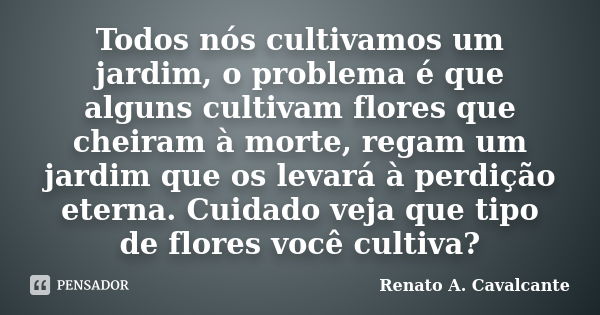 Todos nós cultivamos um jardim, o problema é que alguns cultivam flores que cheiram à morte, regam um jardim que os levará à perdição eterna. Cuidado veja que t... Frase de Renato A. Cavalcante.