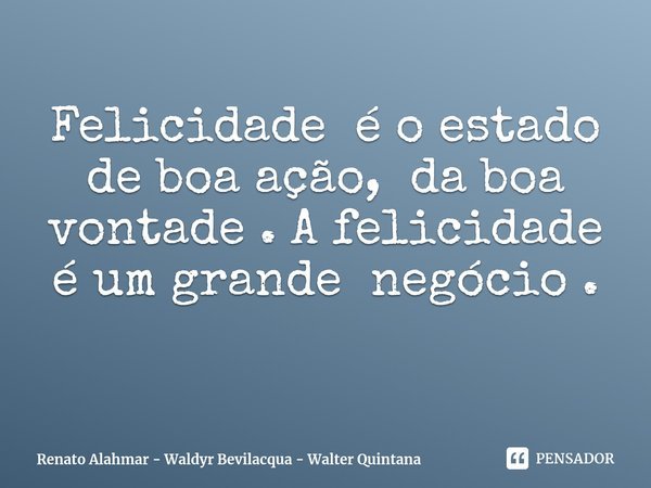 ⁠Felicidade é o estado de boa ação, da boa vontade . A felicidade é um grande negócio .... Frase de Renato Alahmar - Waldyr Bevilacqua - Walter Quintana.