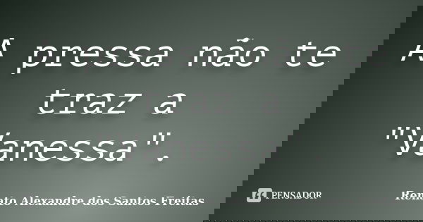 A pressa não te traz a "Vanessa".... Frase de Renato Alexandre dos Santos Freitas.