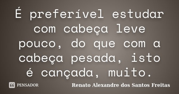 É preferível estudar com cabeça leve pouco, do que com a cabeça pesada, isto é cançada, muito.... Frase de Renato Alexandre dos Santos Freitas.