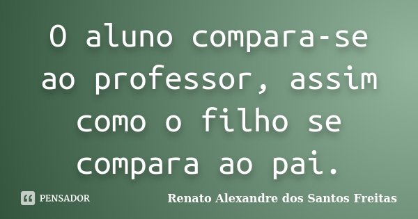 O aluno compara-se ao professor, assim como o filho se compara ao pai.... Frase de Renato Alexandre dos Santos Freitas.