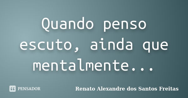 Quando penso escuto, ainda que mentalmente...... Frase de Renato Alexandre dos Santos Freitas.