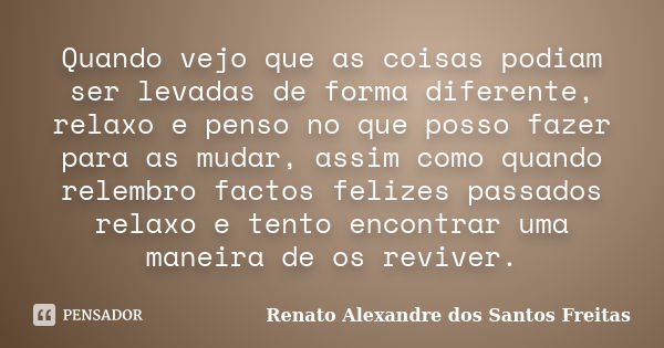 Quando vejo que as coisas podiam ser levadas de forma diferente, relaxo e penso no que posso fazer para as mudar, assim como quando relembro factos felizes pass... Frase de Renato Alexandre dos Santos Freitas.