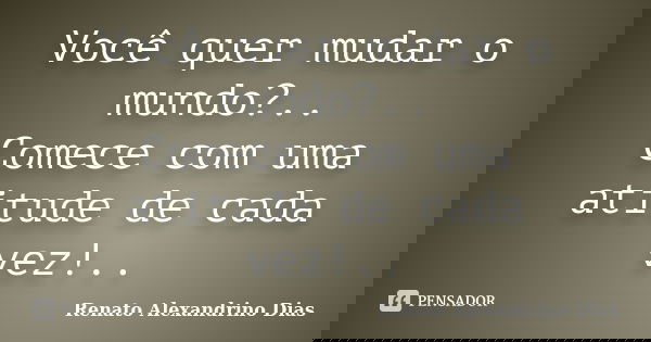 Você quer mudar o mundo?.. Comece com uma atitude de cada vez!..... Frase de Renato Alexandrino Dias.