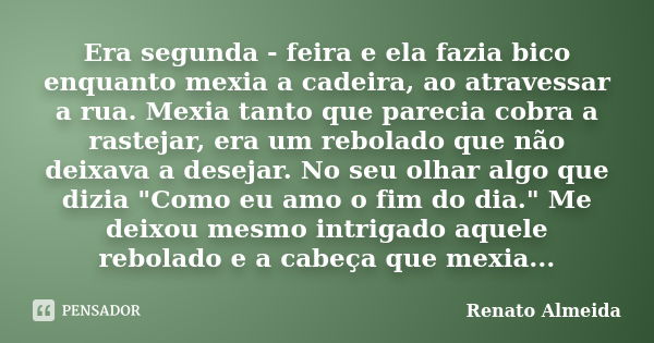 Era segunda - feira e ela fazia bico enquanto mexia a cadeira, ao atravessar a rua. Mexia tanto que parecia cobra a rastejar, era um rebolado que não deixava a ... Frase de Renato Almeida.