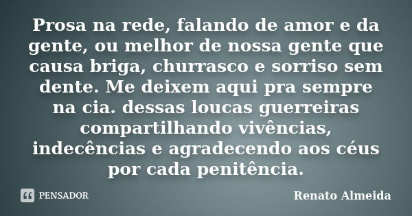 Prosa na rede, falando de amor e da gente, ou melhor de nossa gente que causa briga, churrasco e sorriso sem dente. Me deixem aqui pra sempre na cia. dessas lou... Frase de Renato Almeida.