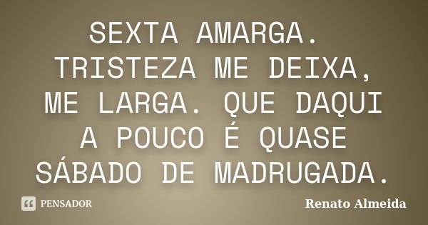 SEXTA AMARGA. TRISTEZA ME DEIXA, ME LARGA. QUE DAQUI A POUCO É QUASE SÁBADO DE MADRUGADA.... Frase de Renato Almeida.