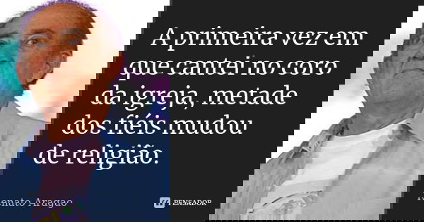 A primeira vez em que cantei no coro da igreja, metade dos fiéis mudou de religião.... Frase de Renato Aragão.