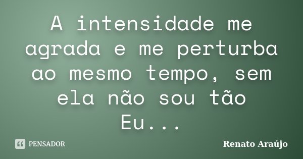 A intensidade me agrada e me perturba ao mesmo tempo, sem ela não sou tão Eu...... Frase de Renato Araújo.
