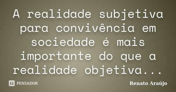 A realidade subjetiva para convivência em sociedade é mais importante do que a realidade objetiva...... Frase de Renato Araújo.